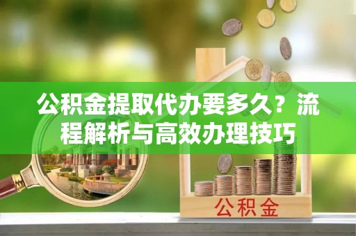 月湖公积金提取代办要多久？流程解析与高效办理技巧
