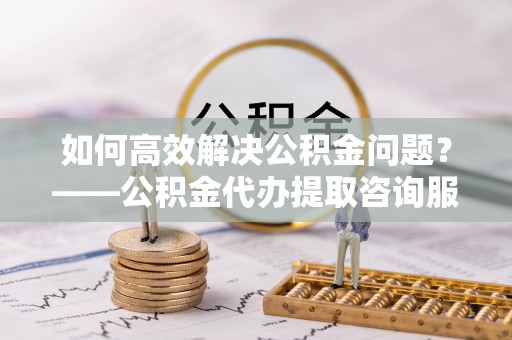 月湖如何高效解决公积金问题？——公积金代办提取咨询服务指南