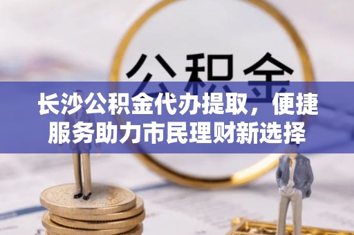 月湖长沙公积金代办提取，便捷服务助力市民理财新选择